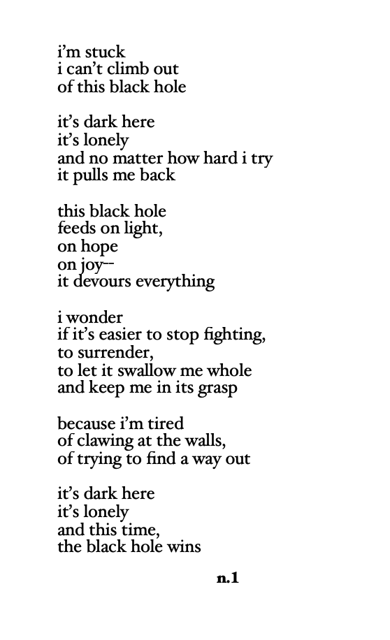 a black-and-white poem titled “the black hole” written in lowercase text. the speaker describes feeling stuck in an emotional black hole that devours light, hope, and joy. despite trying to escape, they feel pulled back in, exhausted and tempted to give up. the poem ends with the admission that this time, the black hole wins. the poem is signed “n.1”.