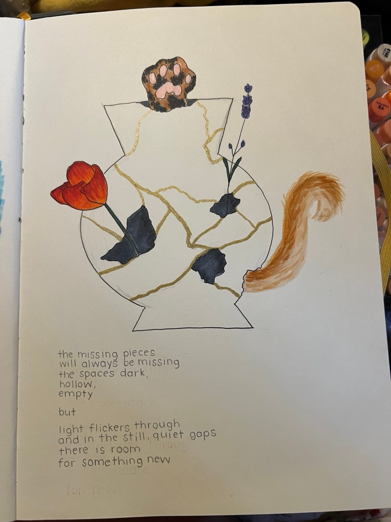 hand drawn vase put back together with the japanese art of kintsugi, with pieces missing. a kitten tail, paw, and two flowers are coming through the broken gaps. a handwritten poem underneath talking about the missing pieces but there being space for new things to grow. 
